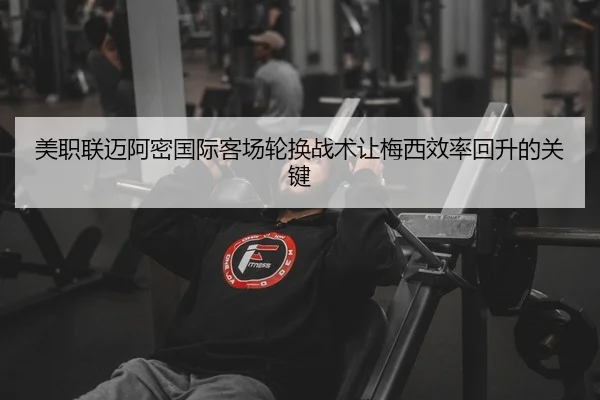 美职联迈阿密国际客场轮换战术让梅西效率回升的关键